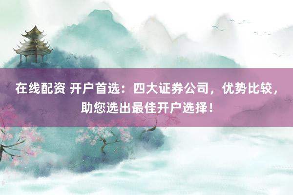 在线配资 开户首选：四大证券公司，优势比较，助您选出最佳开户选择！