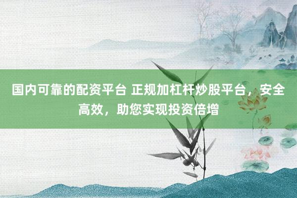 国内可靠的配资平台 正规加杠杆炒股平台，安全高效，助您实现投资倍增