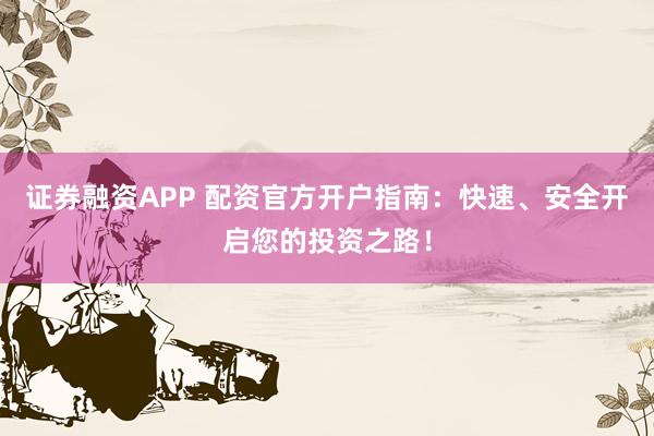 证券融资APP 配资官方开户指南：快速、安全开启您的投资之路！