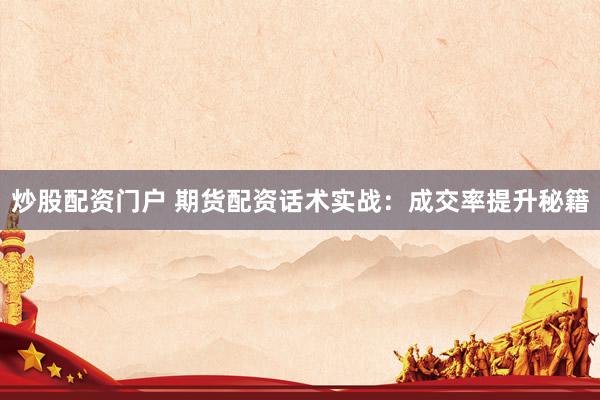 炒股配资门户 期货配资话术实战：成交率提升秘籍