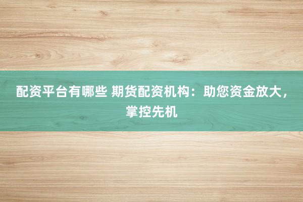 配资平台有哪些 期货配资机构：助您资金放大，掌控先机