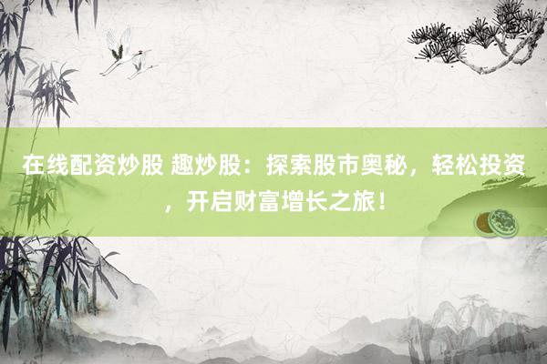 在线配资炒股 趣炒股：探索股市奥秘，轻松投资，开启财富增长之旅！