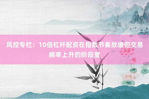风控专栏：10倍杠杆配资在指数节奏放缓但交易频率上升的阶段里