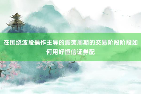 在围绕波段操作主导的震荡周期的交易阶段阶段如何用好恒信证券配