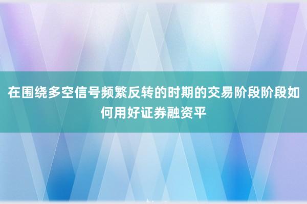 在围绕多空信号频繁反转的时期的交易阶段阶段如何用好证券融资平