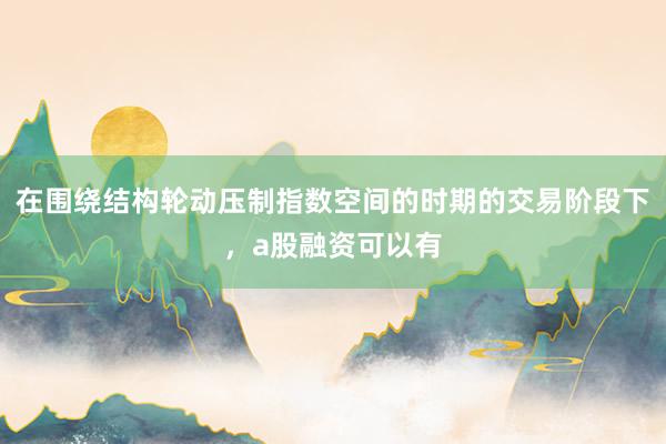 在围绕结构轮动压制指数空间的时期的交易阶段下，a股融资可以有