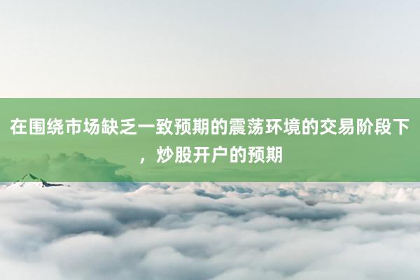 在围绕市场缺乏一致预期的震荡环境的交易阶段下，炒股开户的预期