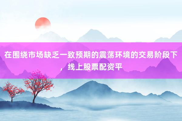 在围绕市场缺乏一致预期的震荡环境的交易阶段下，线上股票配资平