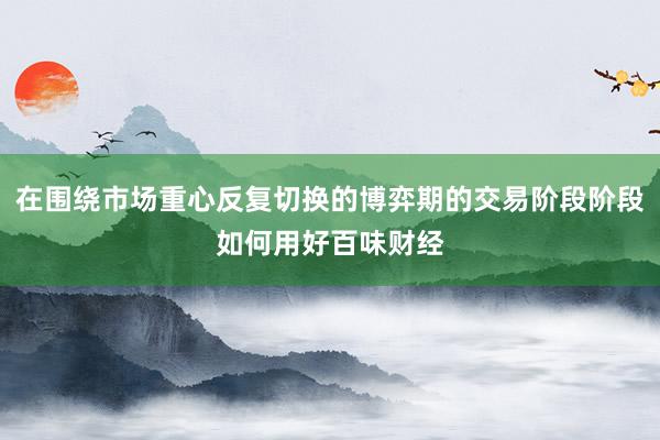 在围绕市场重心反复切换的博弈期的交易阶段阶段如何用好百味财经