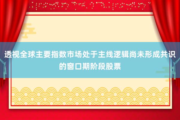 透视全球主要指数市场处于主线逻辑尚未形成共识的窗口期阶段股票