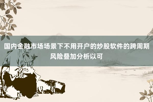 国内金融市场场景下不用开户的炒股软件的跨周期风险叠加分析以可