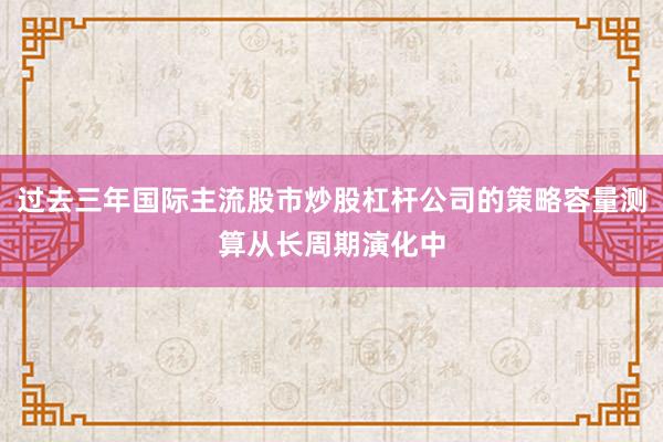 过去三年国际主流股市炒股杠杆公司的策略容量测算从长周期演化中