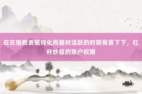 在在指数表现钝化而题材活跃的时期背景下下，杠杆炒股的账户权限