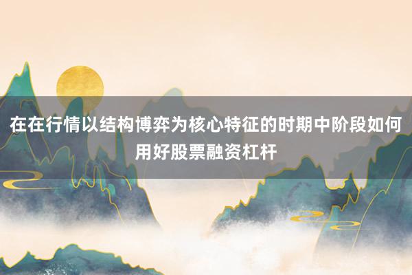在在行情以结构博弈为核心特征的时期中阶段如何用好股票融资杠杆