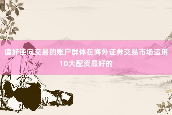 偏好逆向交易的账户群体在海外证券交易市场运用10大配资最好的