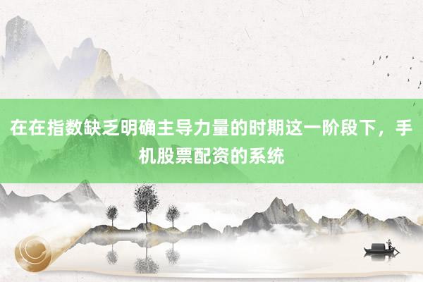 在在指数缺乏明确主导力量的时期这一阶段下，手机股票配资的系统