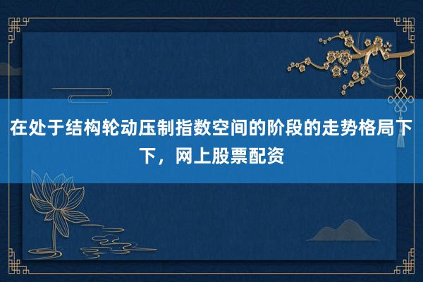 在处于结构轮动压制指数空间的阶段的走势格局下下，网上股票配资