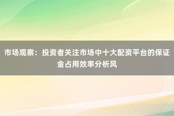 市场观察：投资者关注市场中十大配资平台的保证金占用效率分析风