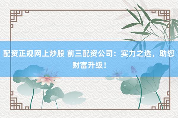 配资正规网上炒股 前三配资公司：实力之选，助您财富升级！