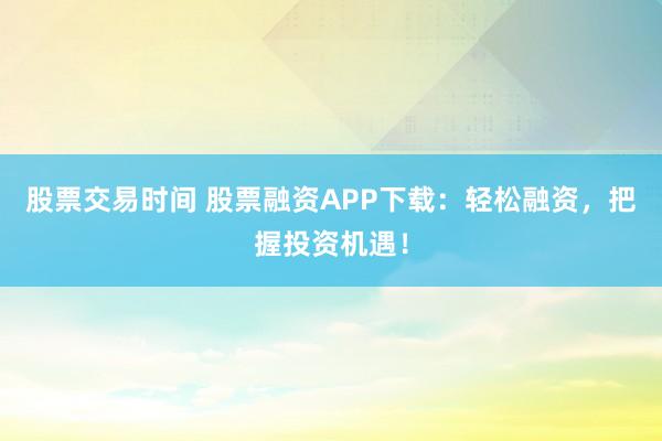 股票交易时间 股票融资APP下载：轻松融资，把握投资机遇！