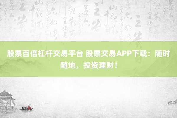 股票百倍杠杆交易平台 股票交易APP下载：随时随地，投资理财！