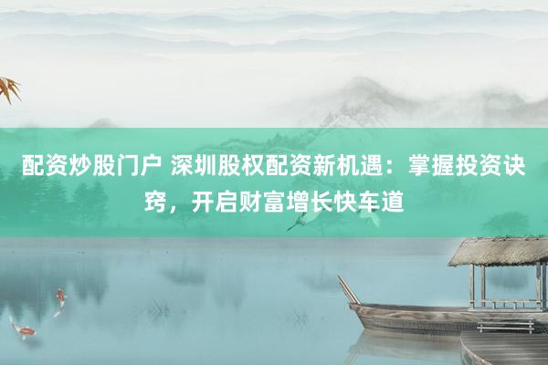 配资炒股门户 深圳股权配资新机遇：掌握投资诀窍，开启财富增长快车道