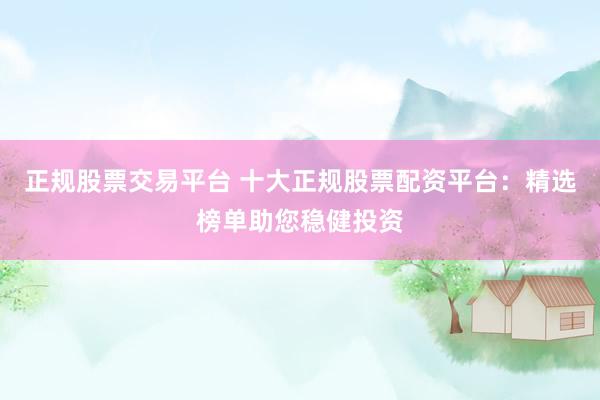 正规股票交易平台 十大正规股票配资平台：精选榜单助您稳健投资