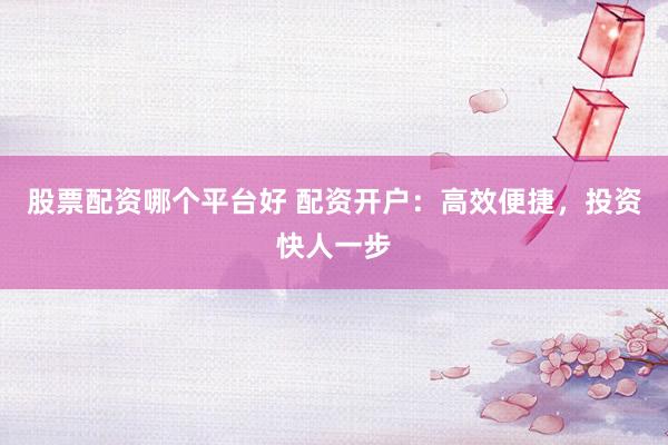 股票配资哪个平台好 配资开户：高效便捷，投资快人一步
