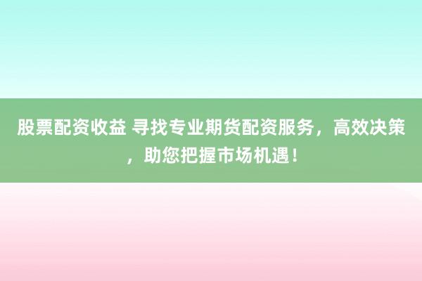 股票配资收益 寻找专业期货配资服务，高效决策，助您把握市场机遇！