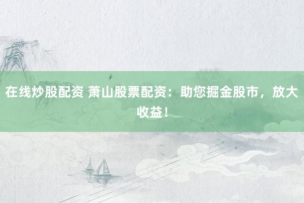 在线炒股配资 萧山股票配资：助您掘金股市，放大收益！
