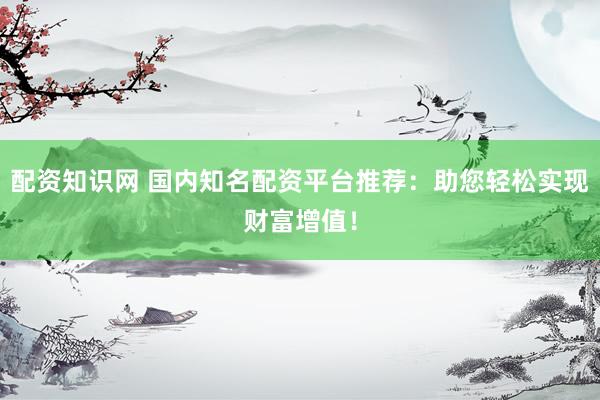 配资知识网 国内知名配资平台推荐：助您轻松实现财富增值！