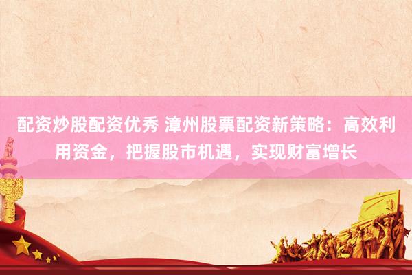 配资炒股配资优秀 漳州股票配资新策略：高效利用资金，把握股市机遇，实现财富增长