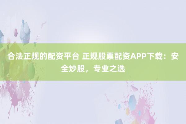 合法正规的配资平台 正规股票配资APP下载：安全炒股，专业之选