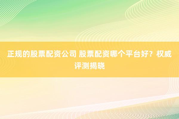 正规的股票配资公司 股票配资哪个平台好？权威评测揭晓