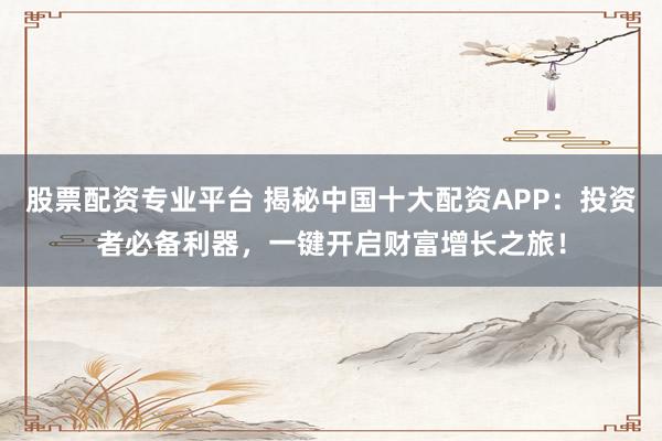 股票配资专业平台 揭秘中国十大配资APP：投资者必备利器，一键开启财富增长之旅！
