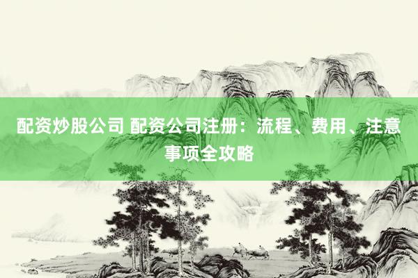 配资炒股公司 配资公司注册：流程、费用、注意事项全攻略