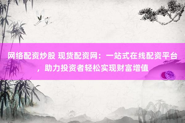 网络配资炒股 现货配资网：一站式在线配资平台，助力投资者轻松实现财富增值