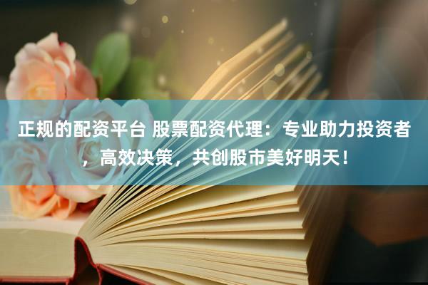 正规的配资平台 股票配资代理：专业助力投资者，高效决策，共创股市美好明天！
