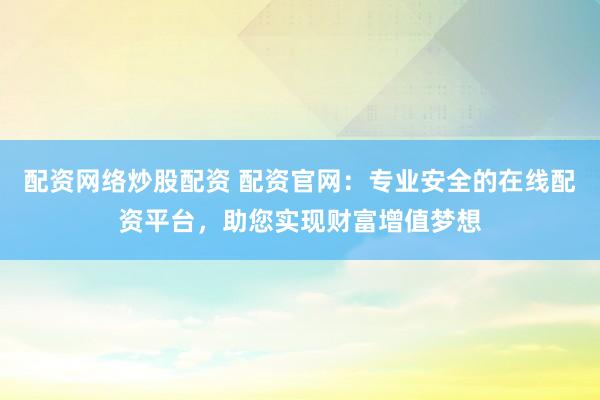 配资网络炒股配资 配资官网：专业安全的在线配资平台，助您实现财富增值梦想