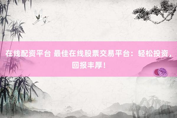 在线配资平台 最佳在线股票交易平台：轻松投资，回报丰厚！