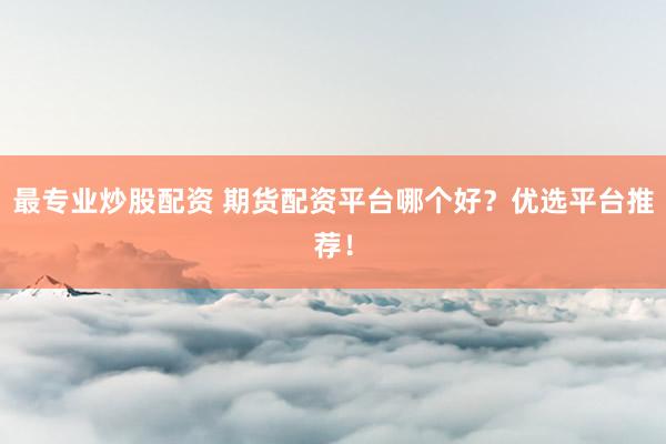 最专业炒股配资 期货配资平台哪个好？优选平台推荐！
