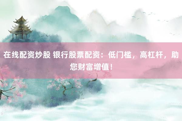 在线配资炒股 银行股票配资：低门槛，高杠杆，助您财富增值！