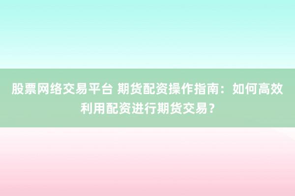 股票网络交易平台 期货配资操作指南：如何高效利用配资进行期货交易？