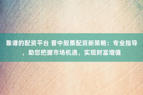 靠谱的配资平台 晋中股票配资新策略：专业指导，助您把握市场机遇，实现财富增值