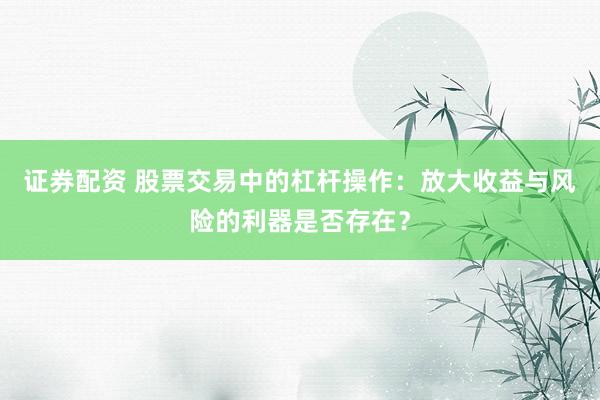 证券配资 股票交易中的杠杆操作：放大收益与风险的利器是否存在？