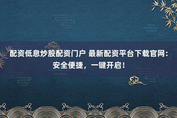 配资低息炒股配资门户 最新配资平台下载官网：安全便捷，一键开启！