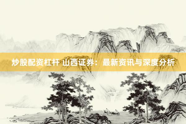 炒股配资杠杆 山西证券：最新资讯与深度分析
