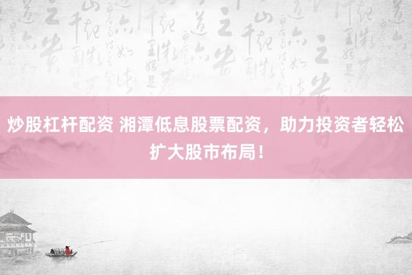 炒股杠杆配资 湘潭低息股票配资，助力投资者轻松扩大股市布局！