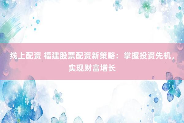 线上配资 福建股票配资新策略：掌握投资先机，实现财富增长