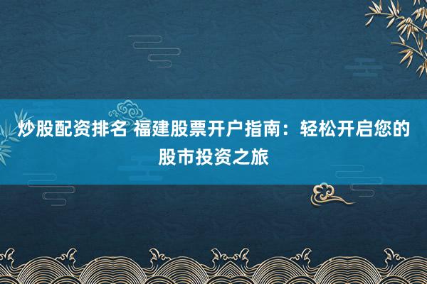炒股配资排名 福建股票开户指南：轻松开启您的股市投资之旅